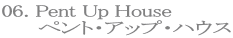 06. Pent Up House
ペント・アップ・ハウス